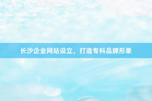 长沙企业网站设立，打造专科品牌形象